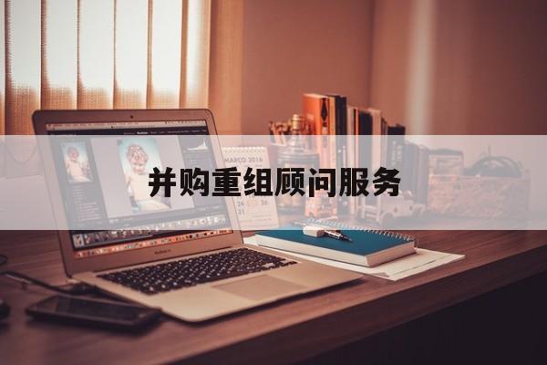 并购重组顾问服务(并购重组顾问主要包括协助咨询人进行什么)韶关市